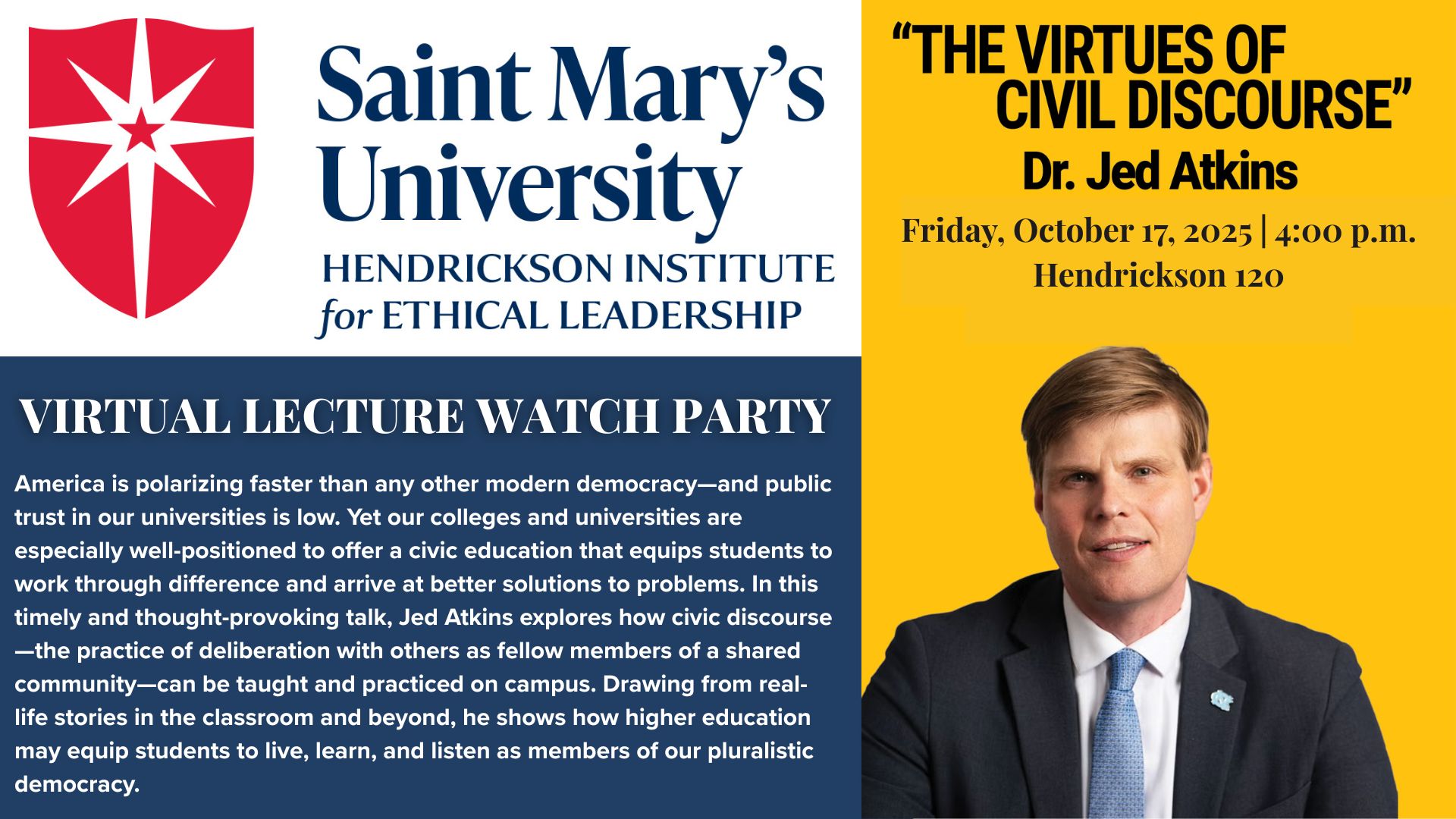 Promotional flyer for a Saint Mary’s University Hendrickson Institute for Ethical Leadership event titled “The Virtues of Civil Discourse” by Dr. Jed Atkins. The flyer includes the university logo on the left and Dr. Atkins’ portrait on the right against a yellow background. Text reads:  “Virtual Lecture Watch Party. America is polarizing faster than any other modern democracy—and public trust in our universities is low. Yet our colleges and universities are especially well-positioned to offer a civic education that equips students to work through difference and arrive at better solutions to problems. In this timely and thought-provoking talk, Jed Atkins explores how civic discourse—the practice of deliberation with others as fellow members of a shared community—can be taught and practiced on campus. Drawing from real-life stories in the classroom and beyond, he shows how higher education may equip students to live, learn, and listen as members of our pluralistic democracy.”  Event details: Friday, October 17, 2025, 4:00 p.m. Hendrickson 120